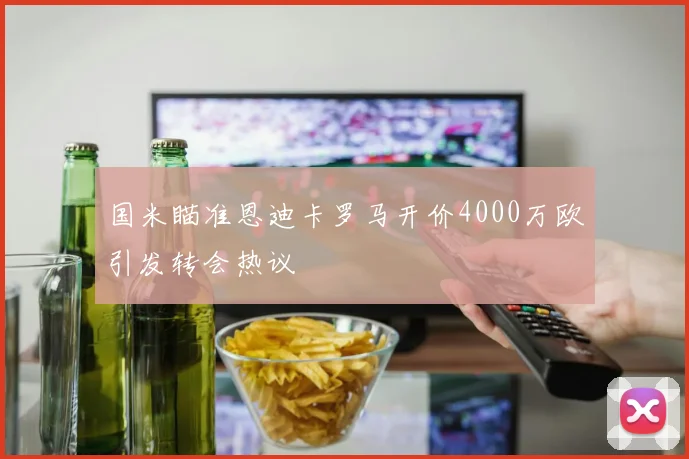 国米瞄准恩迪卡罗马开价4000万欧引发转会热议