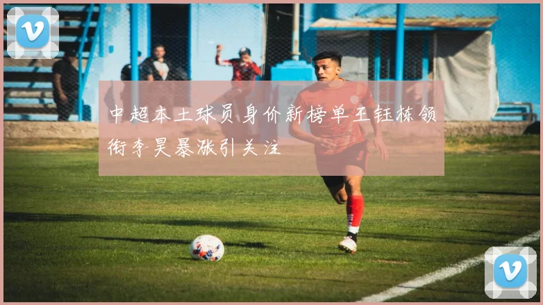 中超本土球员身价新榜单王钰栋领衔李昊暴涨引关注