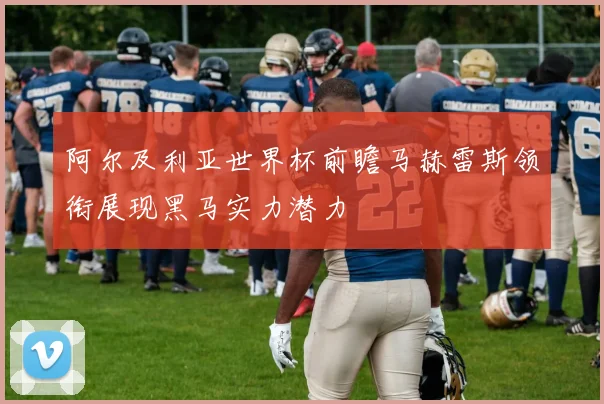 阿尔及利亚世界杯前瞻马赫雷斯领衔展现黑马实力潜力