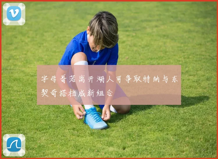 字母哥若离开湖人可争取特纳与东契奇搭档成新组合