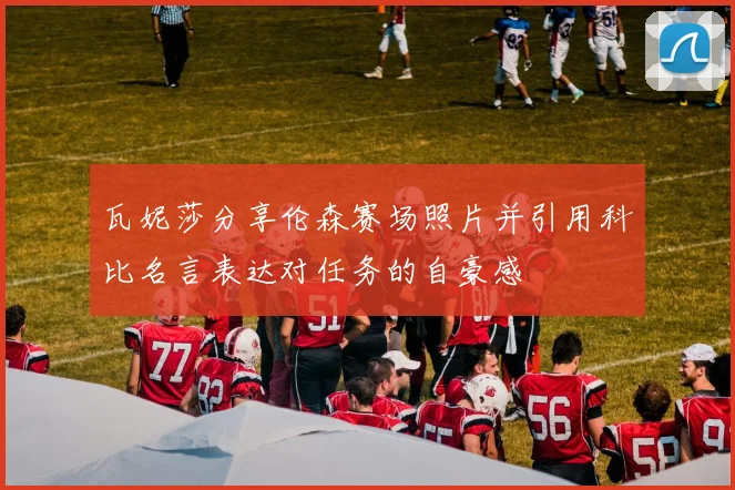 瓦妮莎分享伦森赛场照片并引用科比名言表达对任务的自豪感