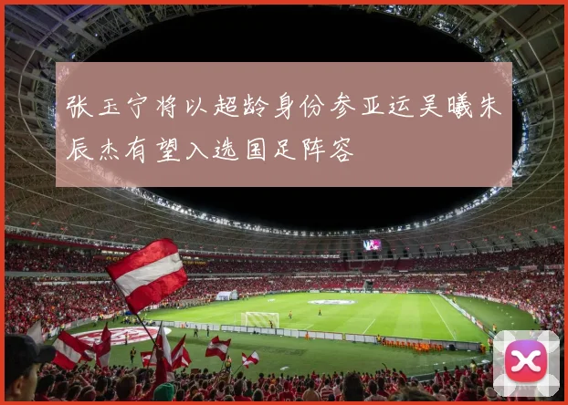 张玉宁将以超龄身份参亚运吴曦朱辰杰有望入选国足阵容