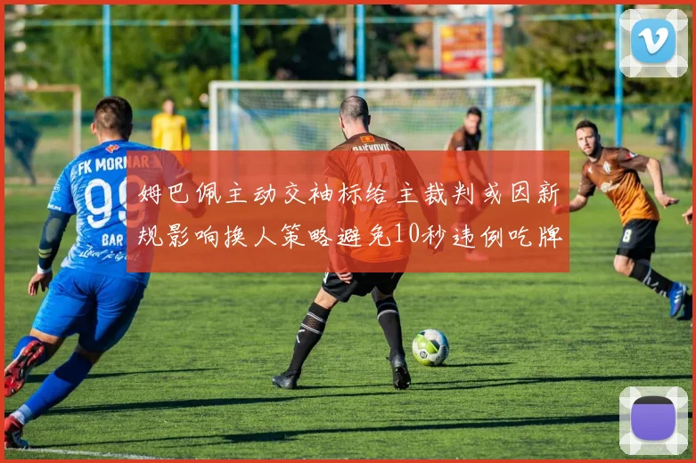 姆巴佩主动交袖标给主裁判或因新规影响换人策略避免10秒违例吃牌