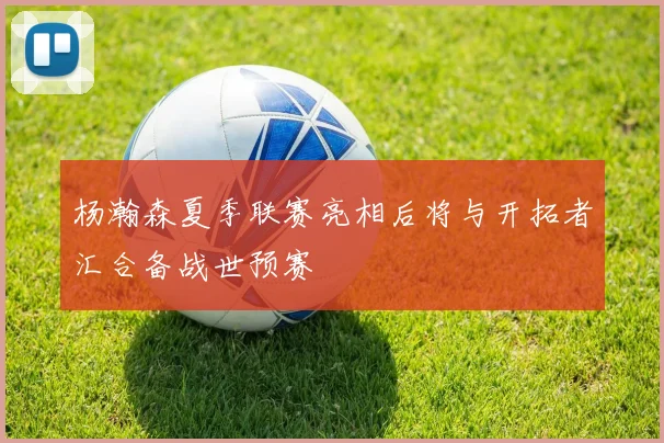杨瀚森夏季联赛亮相后将与开拓者汇合备战世预赛