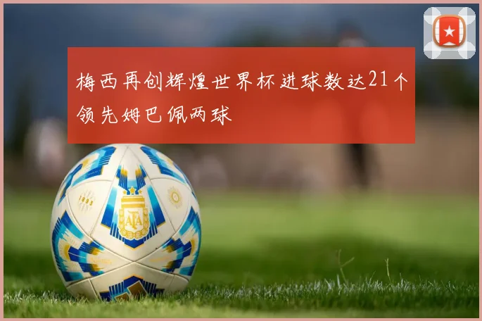 梅西再创辉煌世界杯进球数达21个领先姆巴佩两球