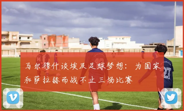 马尔穆什谈埃及足球梦想：为国家和萨拉赫而战不止三场比赛