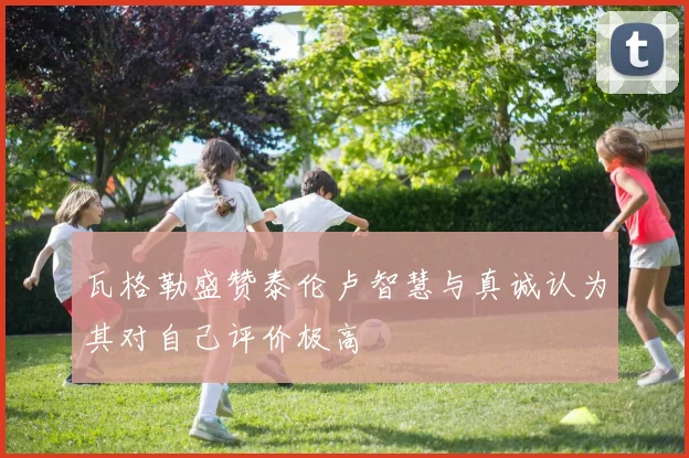 瓦格勒盛赞泰伦卢智慧与真诚认为其对自己评价极高