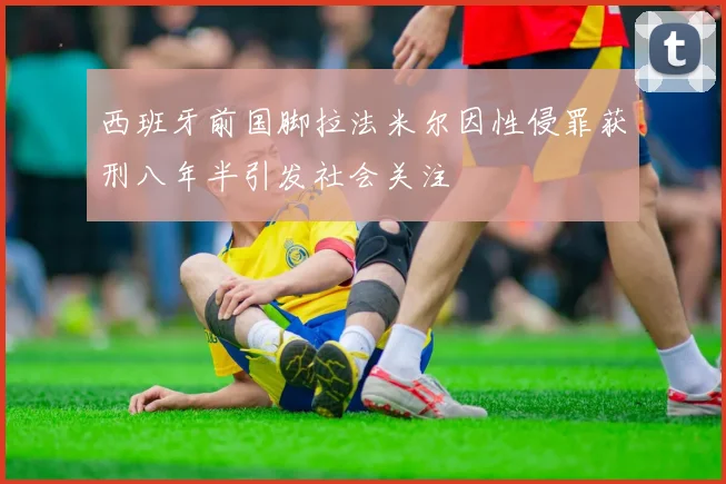西班牙前国脚拉法米尔因性侵罪获刑八年半引发社会关注