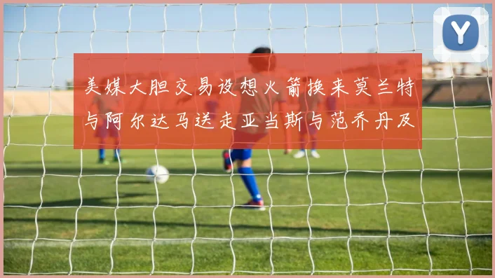 美媒大胆交易设想火箭换来莫兰特与阿尔达马送走亚当斯与范乔丹及两个选秀权