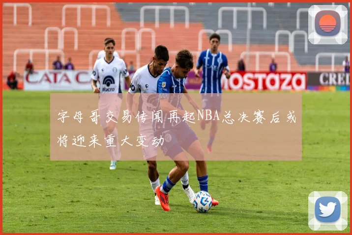 字母哥交易传闻再起NBA总决赛后或将迎来重大变动